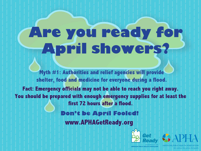 Are you ready for April showers? Myth #1: Authorities and relief agencies will provide shelter, food and medicine for everyone during.a flood. Fact: Emergency officials may not be able to reach you right away.